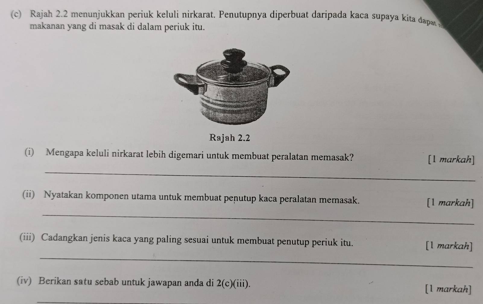 Rajah 2.2 menunjukkan periuk keluli nirkarat. Penutupnya diperbuat daripada kaca supaya kita dapat 
makanan yang di masak di dalam periuk itu. 
(i) Mengapa keluli nirkarat lebih digemari untuk membuat peralatan memasak? 
[1 markah] 
_ 
_ 
(ii) Nyatakan komponen utama untuk membuat penutup kaca peralatan memasak. [1 markah] 
_ 
(iii) Cadangkan jenis kaca yang paling sesuai untuk membuat penutup periuk itu. [1 markah] 
(iv) Berikan satu sebab untuk jawapan anda di 2(c)(iii). [l markah]