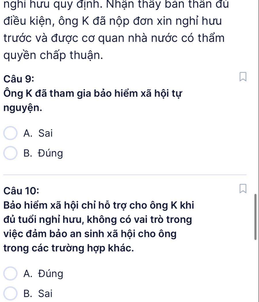 nghi hưu quy định. Nhận thấy bản thân đủ
điều kiện, ông K đã nộp đơn xin nghỉ hưu
trước và được cơ quan nhà nước có thẩm
quyền chấp thuận.
Câu 9:
Ông K đã tham gia bảo hiểm xã hội tự
nguyện.
A. Sai
B. Đúng
Câu 10:
Bảo hiểm xã hội chỉ hỗ trợ cho ông K khi
đủ tuổi nghỉ hưu, không có vai trò trong
việc đảm bảo an sinh xã hội cho ông
trong các trường hợp khác.
A. Đúng
B. Sai