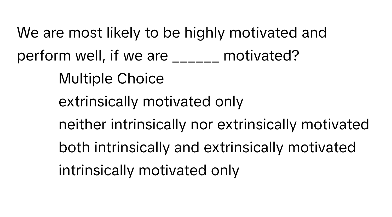 We are most likely to be highly motivated and perform well, if we are ______ motivated?

1) Multiple Choice 
2) extrinsically motivated only 
3) neither intrinsically nor extrinsically motivated 
4) both intrinsically and extrinsically motivated 
5) intrinsically motivated only