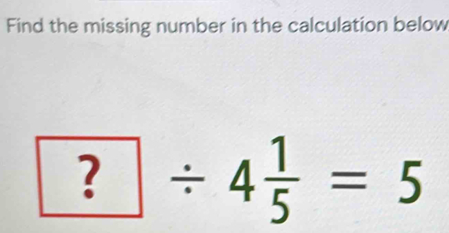 Find the missing number in the calculation below
?/ 4 1/5 =5