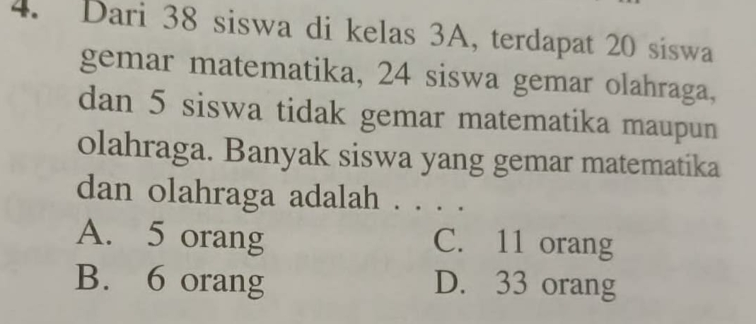 Dari 38 siswa di kelas 3A, terdapat 20 siswa
gemar matematika, 24 siswa gemar olahraga,
dan 5 siswa tidak gemar matematika maupun
olahraga. Banyak siswa yang gemar matematika
dan olahraga adalah . . . .
A. 5 orang C. 11 orang
B. 6 orang D. 33 orang