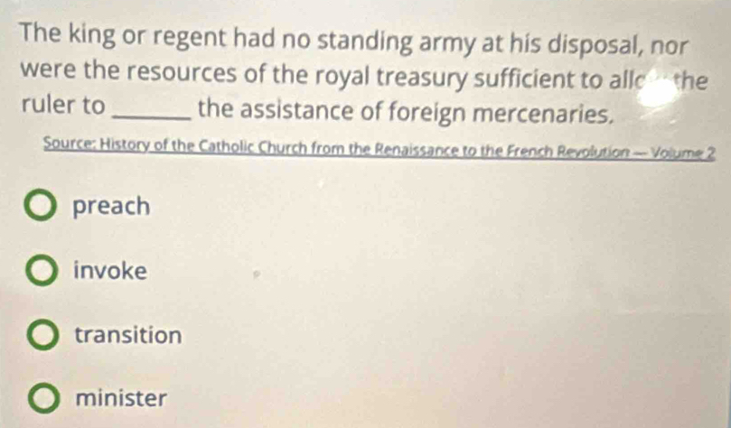 The king or regent had no standing army at his disposal, nor
were the resources of the royal treasury sufficient to allc the
ruler to _the assistance of foreign mercenaries.
Source: History of the Catholic Church from the Renaissance to the French Revolution — Volume 2
preach
invoke
transition
minister