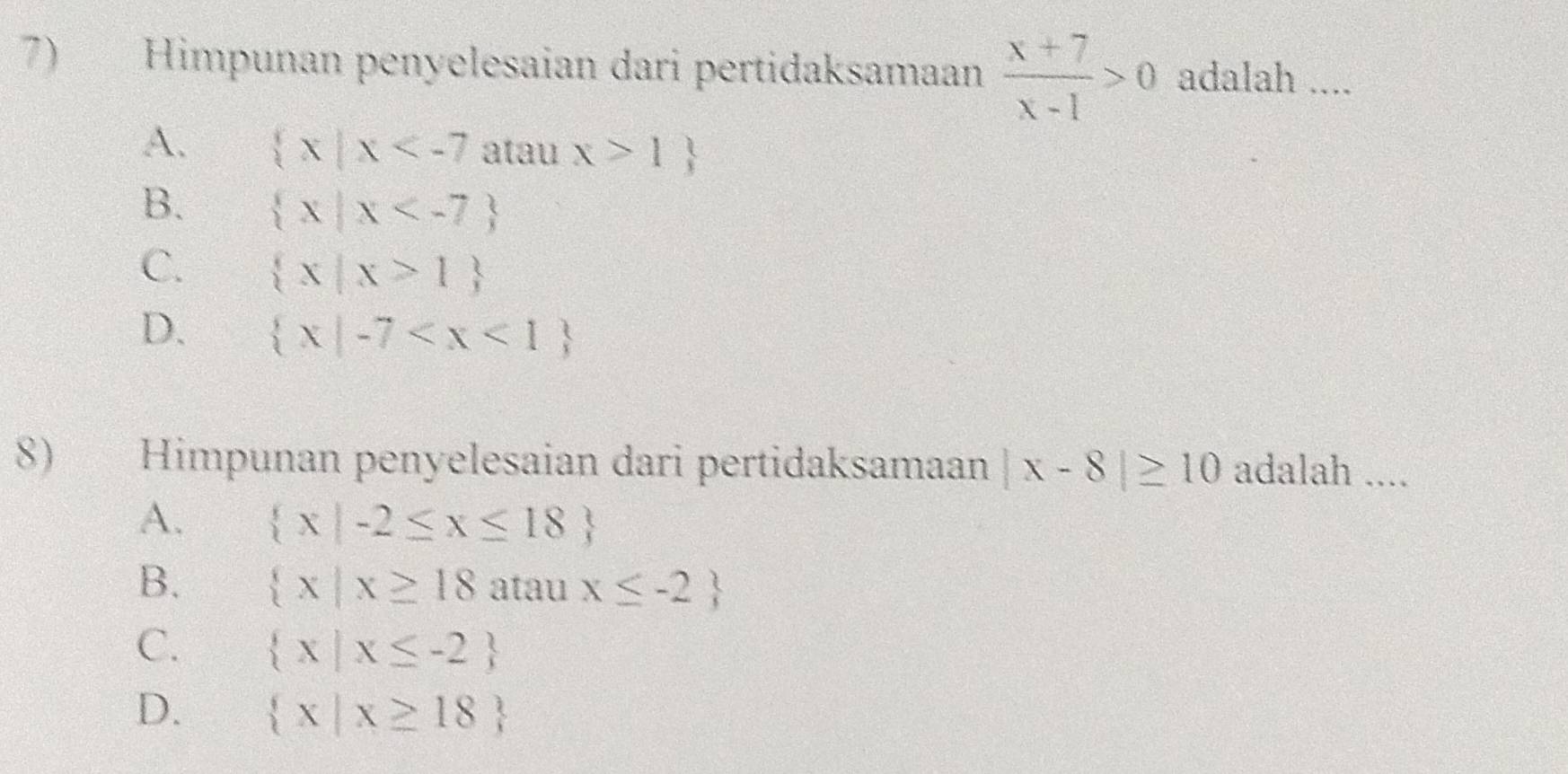 Himpunan penyelesaian dari pertidaksamaan  (x+7)/x-1 >0 adalah ....
A.  x|x atau x>1
B.  x|x
C.  x|x>1
D.  x|-7
8) Himpunan penyelesaian dari pertidaksamaan |x-8|≥ 10 adalah ....
A.  x|-2≤ x≤ 18
B.  x|x≥ 18 atau x≤ -2
C.  x|x≤ -2
D.  x|x≥ 18