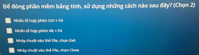 Để đóng phần mềm bảng tính, sử dụng những cách nào sau đây? (Chọn 2) 
Nhấn tổ hợp phím Ctrl+F4
Nhấn tổ hợp phím Alt+F4
Nháy chuột vào thẻ File, chọn Exit 
Nháy chuột vào thẻ File, chọn Close