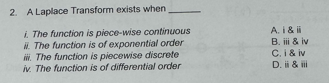 A Laplace Transform exists when_
i. The function is piece-wise continuous A. i&ⅲ
ii. The function is of exponential order B. ⅲ&iv
iii. The function is piecewise discrete C. i & iv
iv. The function is of differential order D.ⅱ&ⅲ