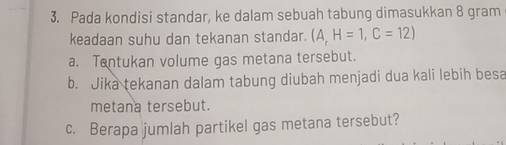 Pada kondisi standar, ke dalam sebuah tabung dimasukkan 8 gram
keadaan suhu dan tekanan standar. (A,H=1, C=12)
a. Tentukan volume gas metana tersebut. 
b. Jika tekanan dalam tabung diubah menjadi dua kali lebih besa 
metana tersebut. 
c. Berapa jumlah partikel gas metana tersebut?