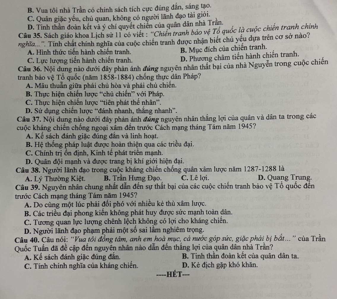 B. Vua tôi nhà Trần có chính sách tích cực đúng đắn, sáng tạo.
C. Quân giặc yếu, chủ quan, không có người lãnh đạo tài giỏi.
D. Tinh thần đoàn kết và ý chí quyết chiến của quân dân nhà Trần.
Câu 35. Sách giáo khoa Lịch sử 11 có viết : “Chiến tranh bảo vệ Tổ quốc là cuộc chiến tranh chính
nghĩa...''. Tính chất chính nghĩa của cuộc chiến tranh được nhận biết chủ yếu dựa trên cơ sở nào?
A. Hình thức tiến hành chiến tranh.
B. Mục đích của chiến tranh.
C. Lực lượng tiến hành chiến tranh.
D. Phương châm tiến hành chiến tranh.
Câu 36. Nội dung nào dưới đây phản ánh đúng nguyên nhân thất bại của nhà Nguyễn trong cuộc chiến
tranh bảo vệ Tổ quốc (năm 1858-1884) chống thực dân Pháp?
A. Mâu thuẫn giữa phái chủ hòa và phái chủ chiến.
B. Thực hiện chiến lược “chủ chiến” với Pháp.
C. Thực hiện chiến lược “tiên phát thế nhân”.
D. Sử dụng chiến lược “đánh nhanh, thắng nhanh”.
Câu 37. Nội dung nào dưới đây phản ánh đủng nguyên nhân thắng lợi của quân và dân ta trong các
cuộc kháng chiến chống ngoại xâm đến trước Cách mạng tháng Tám năm 1945?
A. Kế sách đánh giặc đúng đắn và linh hoạt.
B. Hệ thống pháp luật được hoàn thiện qua các triều đại.
C. Chính trị ồn định, Kinh tế phát triển mạnh.
D. Quân đội mạnh và được trang bị khí giới hiện đại.
Câu 38. Người lãnh đạo trong cuộc kháng chiến chống quân xâm lược năm 1287-1288 là
A. Lý Thường Kiệt. B. Trần Hưng Đạo. C. Lê lợi. D. Quang Trung.
Câu 39. Nguyên nhân chung nhất dẫn đến sự thất bại của các cuộc chiến tranh bảo vệ Tổ quốc đến
trước Cách mạng tháng Tám năm 1945?
A. Do cùng một lúc phải đối phó với nhiều kẻ thù xâm lược.
B. Các triều đại phong kiến không phát huy được sức mạnh toàn dân.
C. Tương quan lực lượng chênh lệch không có lợi cho kháng chiến.
D. Người lãnh đạo phạm phải một số sai lầm nghiêm trọng.
Câu 40. Câu nói: “Vua tôi đồng tâm, anh em hoà mục, cả nước góp sức, giặc phải bị bắt… ” của Trần
Quốc Tuấn đã đề cập đến nguyên nhân nào dẫn đến thắng lợi của quân dân nhà Trần?
A. Kế sách đánh giặc đúng đắn.  B. Tinh thần đoàn kết của quân dân ta.
C. Tính chính nghĩa của kháng chiến. D. Kẻ địch gặp khó khăn.
----HÉT---