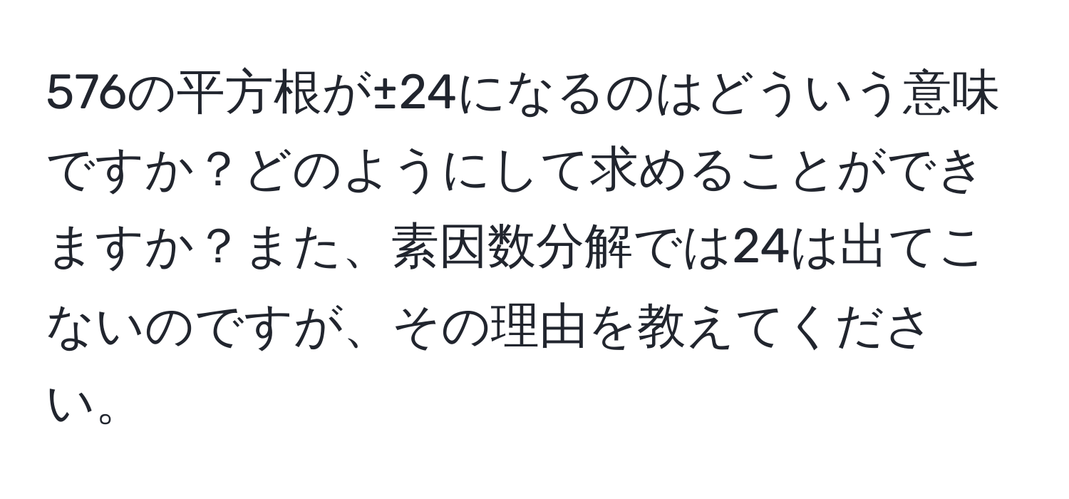 576の平方根が±24になるのはどういう意味ですか？どのようにして求めることができますか？また、素因数分解では24は出てこないのですが、その理由を教えてください。