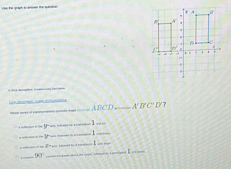 Use the graph to answer the question.
© 2016 SpongMind. Creased uring GeoGebra
Long Descrceon: Image of Quadnlateral
Which series of transformations correcitly maps recangel ABCD In rectangle A'B'C'D' ?
a reflection npe y- axis, followed by a transision 1 untip
a reflection in the y- axs, followed by a transiaion 1 untsown
a reflection in the x- axis, followed by a translation . unt down
a rosation 90° counterclockaise about the origin, followed by a translation _ unt down