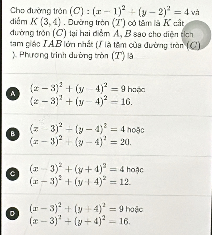 Cho đường tròn (C):(x-1)^2+(y-2)^2=4 và
điểm K(3,4). Đường tròn (T) có tâm là K cắt
đường tròn (C) tại hai điểm A, B sao cho diện tích
tam giác IAB lớn nhất (I là tâm của đường tròn (C)
). Phương trình đường tròn (T) là
A (x-3)^2+(y-4)^2=9 hoặc
(x-3)^2+(y-4)^2=16.
B (x-3)^2+(y-4)^2=4 hoặc
(x-3)^2+(y-4)^2=20.
C (x-3)^2+(y+4)^2=4 hoặc
(x-3)^2+(y+4)^2=12.
D (x-3)^2+(y+4)^2=9 hoặc
(x-3)^2+(y+4)^2=16.