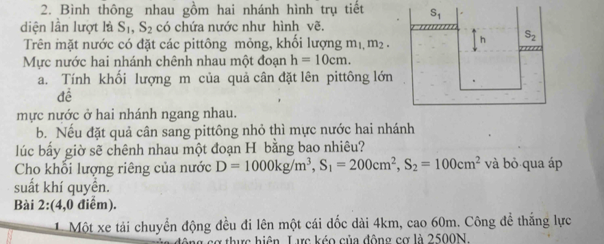 Bình thông nhau gồm hai nhánh hình trụ tiết 
diện lần lượt là S_1,S_2 có chứa nước như hình vẽ.
Trên mặt nước có đặt các pittông mỏng, khối lượng m_1,m_2.
Mực nước hai nhánh chênh nhau một đoạn h=10cm.
a. Tính khối lượng m của quả cân đặt lên pittông lớn
để
mực nước ở hai nhánh ngang nhau.
b. Nếu đặt quả cân sang pittông nhỏ thì mực nước hai nhánh
lúc bấy giờ sẽ chênh nhau một đoạn H bằng bao nhiêu?
Cho khỗi lượng riêng của nước D=1000kg/m^3,S_1=200cm^2,S_2=100cm^2 và bỏ qua áp
suất khí quyển.
Bài 2:(4,0 điểm).
1. Một xe tải chuyển động đều đi lên một cái dốc dài 4km, cao 60m. Công để thắng lực
động cơ thực hiện. Lưực kéo của động cơ là 2500N.