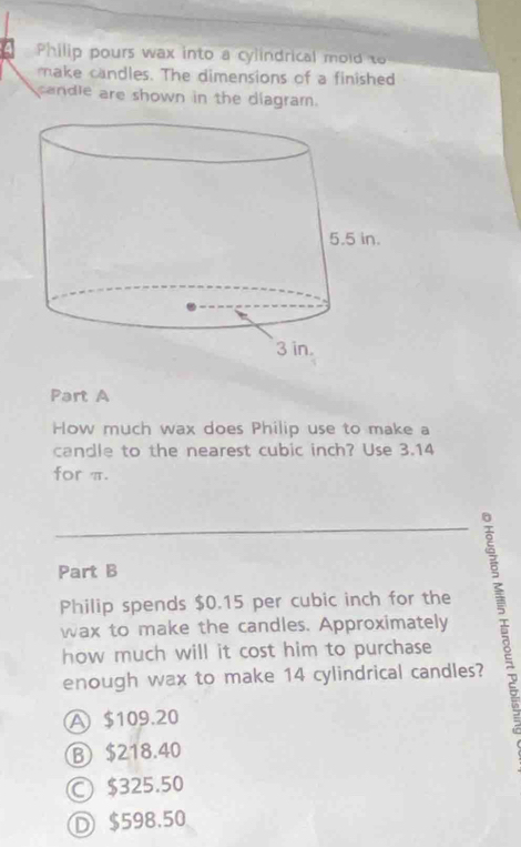 Philip pours wax into a cylindrical mold to
make candles. The dimensions of a finished
candle are shown in the diagram.
Part A
How much wax does Philip use to make a
candle to the nearest cubic inch? Use 3.14
for π.
Part B
Philip spends $0.15 per cubic inch for the
wax to make the candles. Approximately
how much will it cost him to purchase
enough wax to make 14 cylindrical candles?
A $109.20
Ⓑ $218.40
○ $325.50
Ⓓ $598.50