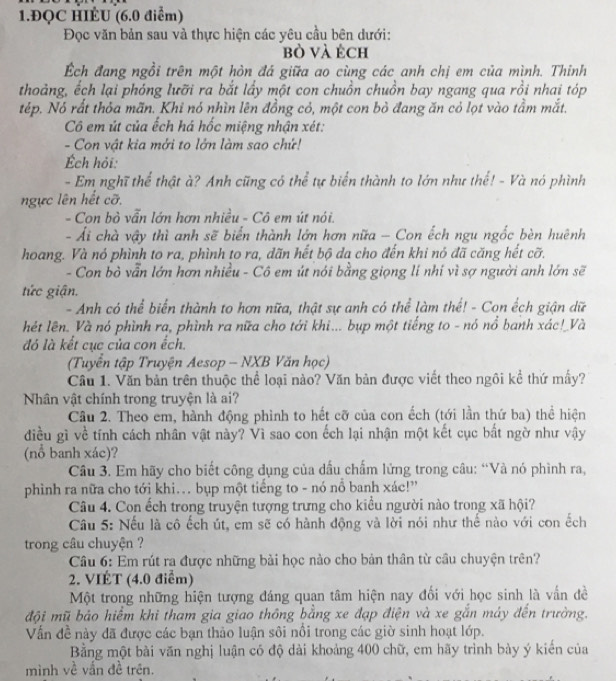 1.ĐQC HIÉU (6.0 điểm)
Đọc văn bản sau và thực hiện các yêu cầu bên dưới:
bò và éch
Ếch đang ngồi trên một hòn đá giữa ao cùng các anh chị em của mình. Thỉnh
thoảng, ếch lại phóng lưỡi ra bắt lấy một con chuồn chuồn bay ngang qua rồi nhai tóp
tép. Nó rất thỏa mãn. Khi nó nhìn lên đồng cỏ, một con bỏ đang ăn cỏ lọt vào tầm mắt.
Cô em út của ếch há hốc miệng nhận xét:
- Con vật kia mởi to lớn làm sao chứ!
Ếch hỏi:
- Em nghĩ thể thật à? Anh cũng có thể tự biển thành to lớn như thế! - Và nó phình
ngực lên hết cỡ.
- Con bò vẫn lớn hơn nhiều - Cô em út nói.
- Ái chà vậy thì anh sẽ biển thành lớn hơn nữa - Con ếch ngu ngốc bèn huệnh
hoang. Và nó phình to ra, phình to ra, dãn hết bộ da cho đến khi nó đã căng hết cỡ,
- Con bỏ vẫn lớn hơn nhiều - Cô em út nói bằng giọng lí nhí vì sợ người anh lớn sẽ
tức giận.
- Anh có thể biển thành to hơn nữa, thật sự anh có thể làm thể! - Con ếch giận dữ
hét lên. Và nó phình ra, phình ra nữa cho tới khi... bụp một tiếng to - nó nổ banh xác!_Và
đó là kết cục của con ếch.
(Tuyển tập Truyện Aesop - NXB Văn học)
Cầu 1. Văn bản trên thuộc thể loại nào? Văn bản được viết theo ngôi kể thứ mấy?
Nhân vật chính trong truyện là ai?
Cầu 2. Theo em, hành động phình to hết cỡ của con ếch (tới lần thứ ba) thể hiện
điều gì về tính cách nhân vật này? Vì sao con ếch lại nhận một kết cục bắt ngờ như vậy
(nổ banh xác)?
Câu 3. Em hãy cho biết công dụng của dấu chấm lửng trong câu: “Và nó phình ra,
phình ra nữa cho tới khi.. bụp một tiếng to - nó nổ banh xác!'
Câu 4. Con ếch trong truyện tượng trưng cho kiểu người nào trong xã hội?
Câu 5: Nếu là cô ếch út, em sẽ có hành động và lời nói như thế nào với con ếch
trong câu chuyện ?
Câu 6: Em rút ra được những bài học nào cho bản thân từ cầu chuyện trên?
2. VIÉT (4.0 điểm)
Một trong những hiện tượng đáng quan tâm hiện nay đối với học sinh là vấn đề
đội mũ bảo hiểm khi tham gia giao thông bằng xe đạp điện và xe gắn máy đến trường.
Vấn đề này đã được các bạn thảo luận sôi nổi trong các giờ sinh hoạt lớp.
Bằng một bài văn nghị luận có độ dài khoảng 400 chữ, em hãy trình bày ý kiển của
mình về vấn đề trên.