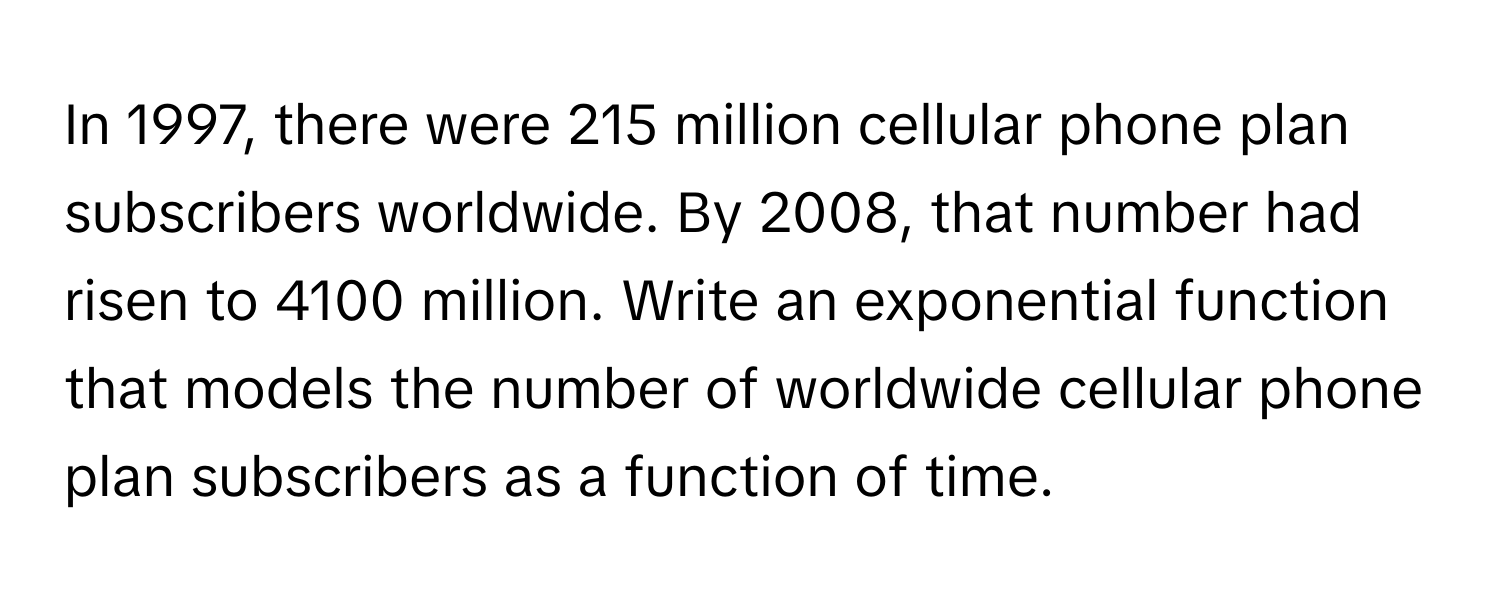 In 1997, there were 215 million cellular phone plan subscribers worldwide. By 2008, that number had risen to 4100 million. Write an exponential function that models the number of worldwide cellular phone plan subscribers as a function of time.