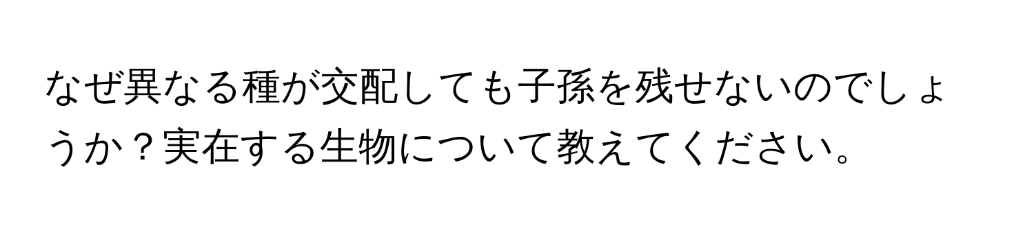 なぜ異なる種が交配しても子孫を残せないのでしょうか？実在する生物について教えてください。