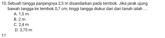 Sebuah tangga panjangnya 2,5 m disandarkan pada tembok. Jika jarak ujung
bawah tangga ke tembok 0,7 cm, tinggi tangga diukur dari dari tanah ialah ....
A. 1,5 m
B. 2 m
C. 2,4 m
D. 3,75 m
11