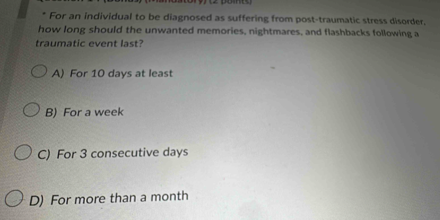 For an individual to be diagnosed as suffering from post-traumatic stress disorder,
how long should the unwanted memories, nightmares, and flashbacks following a
traumatic event last?
A) For 10 days at least
B) For a week
C) For 3 consecutive days
D) For more than a month