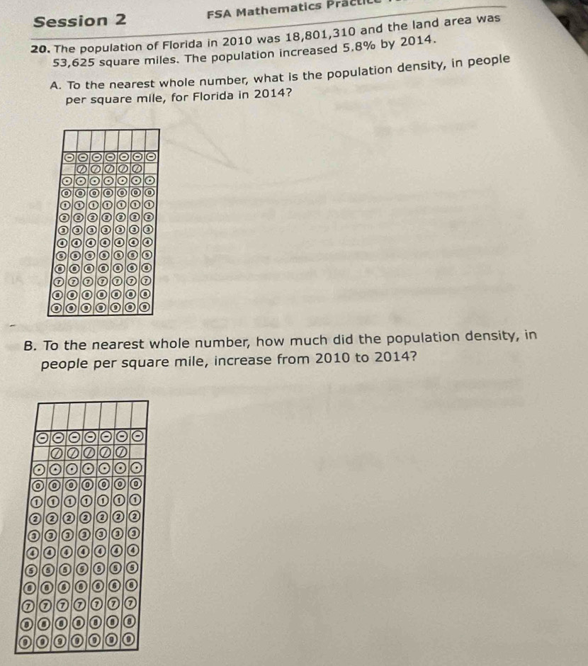 Session 2 FSA Mathematics Practil 
20. The population of Florida in 2010 was 18,801, 310 and the land area was
53,625 square miles. The population increased 5.8% by 2014. 
A. To the nearest whole number, what is the population density, in people 
per square mile, for Florida in 2014? 
o 
o 
0 
o a 
n 
⑦ 0 ⑦ 
B. To the nearest whole number, how much did the population density, in 
people per square mile, increase from 2010 to 2014?