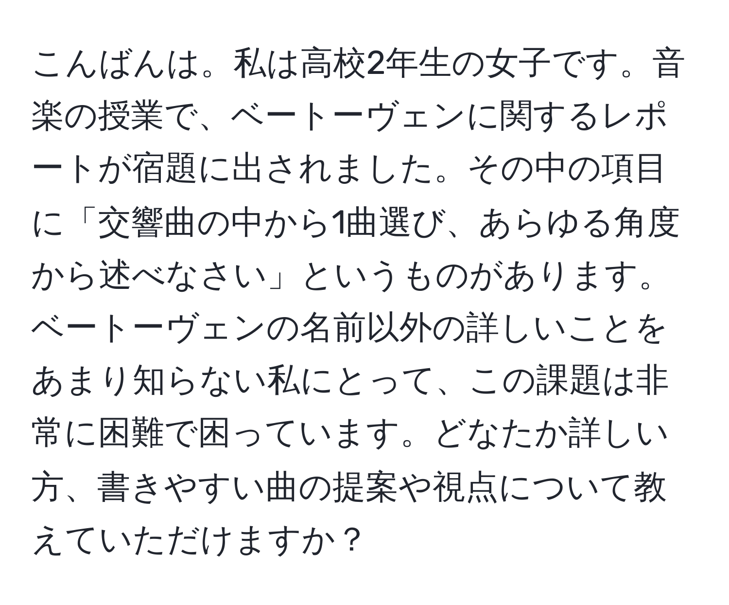 こんばんは。私は高校2年生の女子です。音楽の授業で、ベートーヴェンに関するレポートが宿題に出されました。その中の項目に「交響曲の中から1曲選び、あらゆる角度から述べなさい」というものがあります。ベートーヴェンの名前以外の詳しいことをあまり知らない私にとって、この課題は非常に困難で困っています。どなたか詳しい方、書きやすい曲の提案や視点について教えていただけますか？