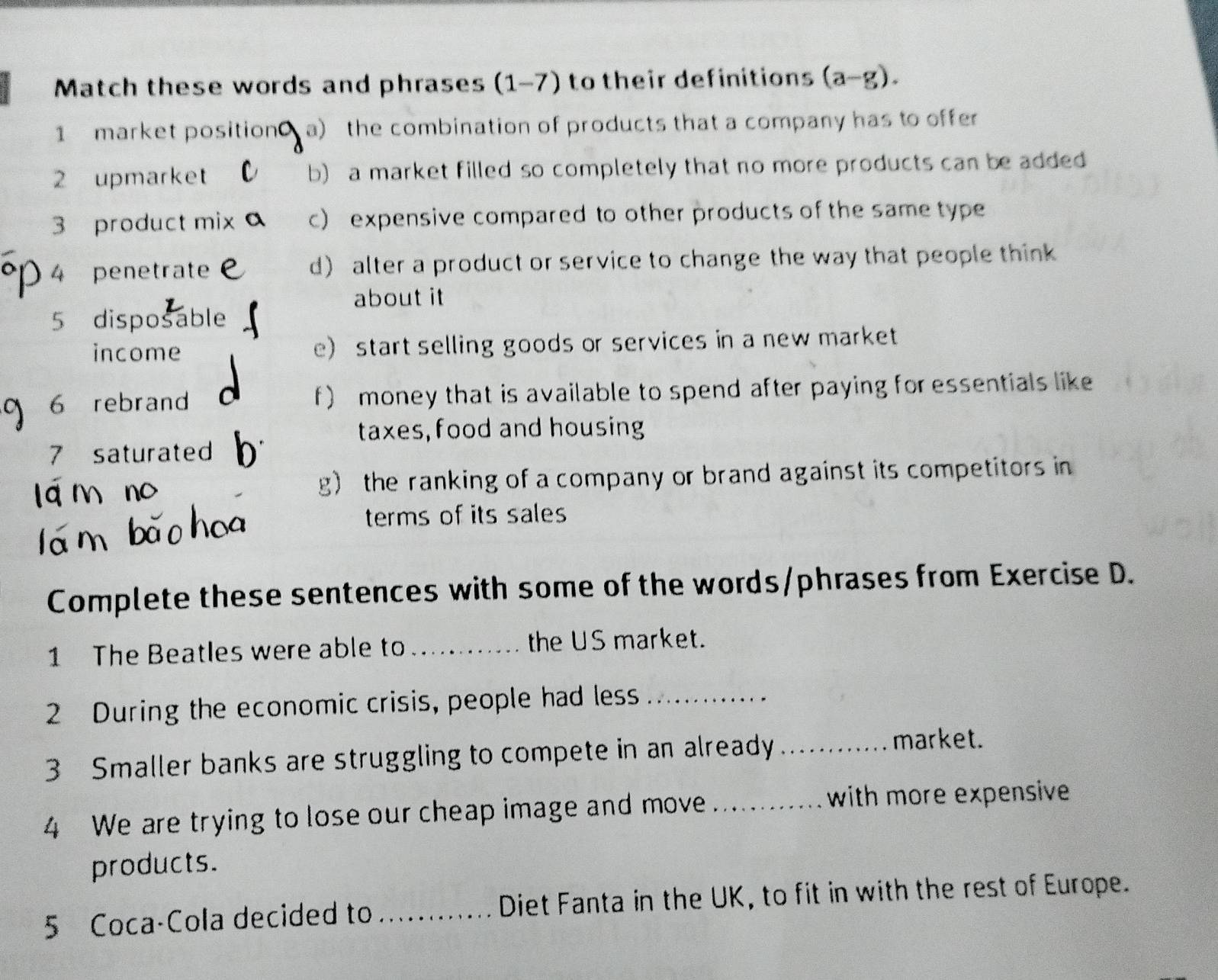 Match these words and phrases (1-7) to their definitions (a-g). 
1 market positiona) the combination of products that a company has to offer
2 upmarket b) a market filled so completely that no more products can be added
3 product mi c) expensive compared to other products of the same type
4 penetrate d) alter a product or service to change the way that people think
about it
5 disposable
income e) start selling goods or services in a new market
6 rebrand f) money that is available to spend after paying for essentials like
taxes, food and housing
7 saturated
g) the ranking of a company or brand against its competitors in
terms of its sales
Complete these sentences with some of the words/phrases from Exercise D.
1 The Beatles were able to_ the US market.
2 During the economic crisis, people had less_
3 Smaller banks are struggling to compete in an already_
market.
4 We are trying to lose our cheap image and move _with more expensive
products.
5 Coca-Cola decided to _Diet Fanta in the UK, to fit in with the rest of Europe.