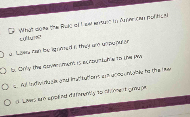 KSA
What does the Rule of Law ensure in American political
culture?
a. Laws can be ignored if they are unpopular
b. Only the government is accountable to the law
c. All individuals and institutions are accountable to the law
d. Laws are applied differently to different groups