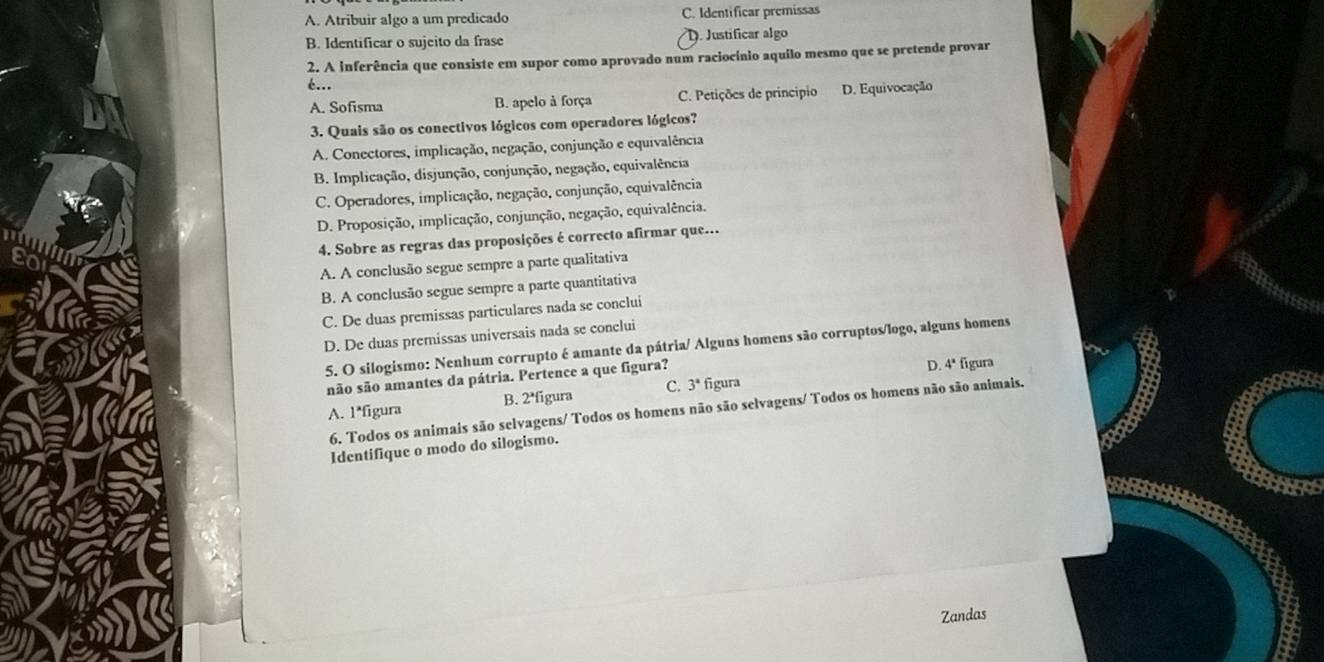 A. Atribuir algo a um predicado C. Identificar premissas
B. Identificar o sujeito da frase D. Justificar algo
2. A inferência que consiste em supor como aprovado num raciocínio aquilo mesmo que se pretende provar
é...
A. Sofisma B. apelo à força C. Petições de principio D. Equivocação
3. Quais são os conectivos lógicos com operadores lógicos?
A. Conectores, implicação, negação, conjunção e equivalência
B. Implicação, disjunção, conjunção, negação, equivalência
C. Operadores, implicação, negação, conjunção, equivalência
D. Proposição, implicação, conjunção, negação, equivalência.
4. Sobre as regras das proposições é correcto afirmar que...
A. A conclusão segue sempre a parte qualitativa
B. A conclusão segue sempre a parte quantitativa
C. De duas premissas particulares nada se conclui
D. De duas premissas universais nada se conclui
5. O silogismo: Nenhum corrupto é amante da pátria/ Alguns homens são corruptos/logo, alguns homens
não são amantes da pátria. Pertence a que figura?
D. 4ª figura
A. 1*figura B. 2ªfigura C. 3° figura
6. Todos os animais são selvagens/ Todos os homens não são selvagens/ Todos os homens não são animais.
Identifique o modo do silogismo.
Zandas