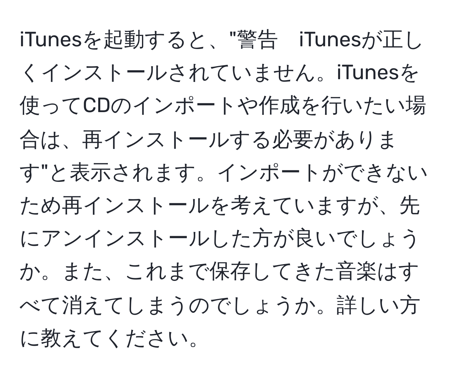 iTunesを起動すると、"警告　iTunesが正しくインストールされていません。iTunesを使ってCDのインポートや作成を行いたい場合は、再インストールする必要があります"と表示されます。インポートができないため再インストールを考えていますが、先にアンインストールした方が良いでしょうか。また、これまで保存してきた音楽はすべて消えてしまうのでしょうか。詳しい方に教えてください。