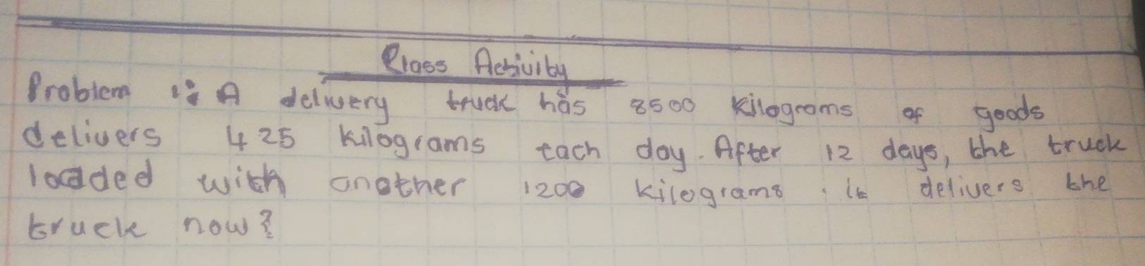 Class Aesivity 
Problem is A delivery truck has 8500 kilograms of goods 
delivers 425 kilograms tach day. After 12 days, the truek 
lodded with another 1200 kilograms. it delivers the 
truck now?