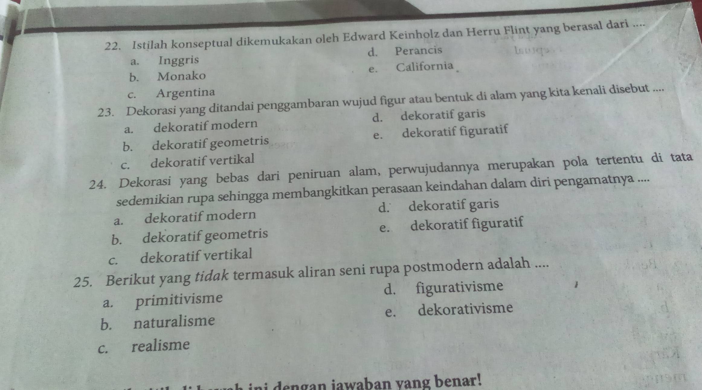 Istilah konseptual dikemukakan oleh Edward Keinholz dan Herru Flint yang berasal dari ....
d. Perancis
a. Inggris
b. Monako e. California
c. Argentina
23. Dekorasi yang ditandai penggambaran wujud figur atau bentuk di alam yang kita kenali disebut ....
a. dekoratif modern d. dekoratif garis
b. dekoratif geometris e. dekoratif figuratif
c. dekoratif vertikal
24. Dekorasi yang bebas dari peniruan alam, perwujudannya merupakan pola tertentu di tata
sedemikian rupa sehingga membangkitkan perasaan keindahan dalam diri pengamatnya ....
d. dekoratif garis
a. dekoratif modern
b. dekoratif geometris e. dekoratif figuratif
c. dekoratif vertikal
25. Berikut yang tidak termasuk aliran seni rupa postmodern adalah ....
a. primitivisme d. figurativisme
b. naturalisme e. dekorativisme
c. realisme
i de n gan jawaban vang benar !