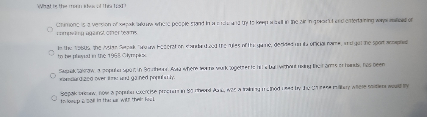 What is the main idea of this text?
Chinlone is a version of sepak takraw where people stand in a circle and try to keep a ball in the air in graceful and entertaining ways instead of
competing against other teams.
In the 1960s, the Asian Sepak Takraw Federation standardized the rules of the game, decided on its official name, and got the sport accepted
to be played in the 1968 Olympics.
Sepak takraw, a popular sport in Southeast Asia where teams work together to hit a ball without using their arms or hands, has been
standardized over time and gained popularity.
Sepak takraw, now a popular exercise program in Southeast Asia, was a training method used by the Chinese military where soldiers would try
to keep a ball in the air with their feet.