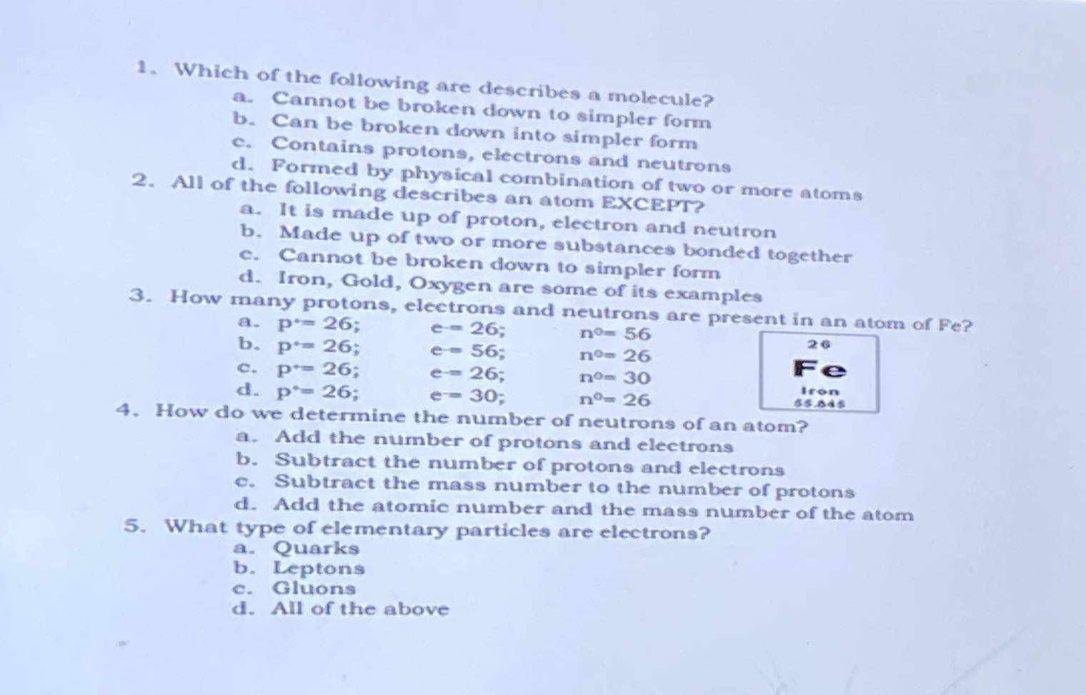 Which of the following are describes a molecule?
a. Cannot be broken down to simpler form
b. Can be broken down into simpler form
c. Contains protons, electrons and neutrons
d. Formed by physical combination of two or more atoms
2.All of the following describes an atom EXCEPT?
a. It is made up of proton, electron and neutron
b. Made up of two or more substances bonded together
c. Cannot be broken down to simpler form
d. Iron, Gold, Oxygen are some of its examples
3. How many protons, electrons and neutrons are present in an atom of Fe?
a. p°=26 : e=26
b. p^+=26
n^0=56
e=56. n^0=26
26
c. p^+=26 : e=26
n^0=30
e=30
d. p^*=26 $.B4
n^0=26
Iron
4.How do we determine the number of neutrons of an atom?
a. Add the number of protons and electrons
b. Subtract the number of protons and electrons
c. Subtract the mass number to the number of protons
d. Add the atomic number and the mass number of the atom
5. What type of elementary particles are electrons?
a. Quarks
b. Leptons
c. Gluons
d. All of the above