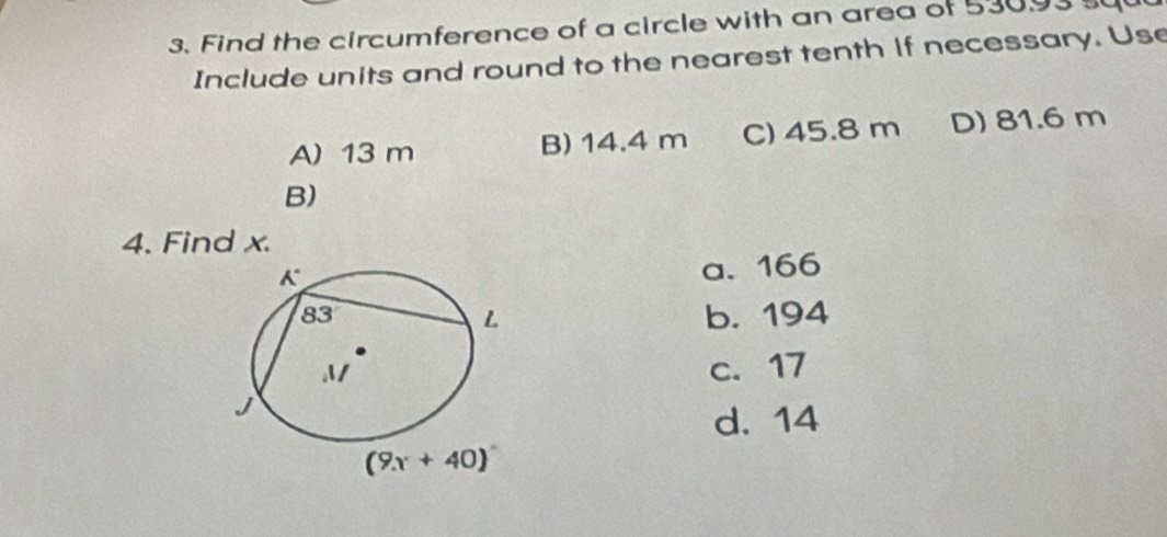 Find the circumference of a circle with an area of 53093 s
Include units and round to the nearest tenth if necessary. Use
A) 13 m B) 14.4 m C) 45.8 m D) 81.6 m
B)
4. Find x.
a. 166
b. 194
c. 17
d. 14