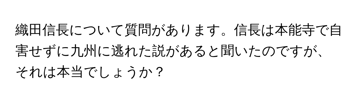 織田信長について質問があります。信長は本能寺で自害せずに九州に逃れた説があると聞いたのですが、それは本当でしょうか？