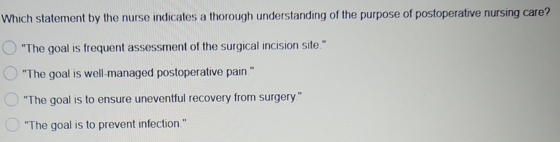 Which statement by the nurse indicates a thorough understanding of the purpose of postoperative nursing care?
"The goal is frequent assessment of the surgical incision site."
"The goal is well-managed postoperative pain."
"The goal is to ensure uneventful recovery from surgery."
"The goal is to prevent infection."