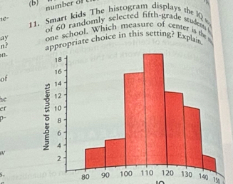 nu m er f 
1e 11. Smart kids The histogram displays the IQ 
of 60 randomly selected fifth-grade studem 
ay one school. Which measure of center is the 
n? ropriate choice in this setting? Explain 
n. 
of 
he 
er 
W
80
5.40 150
i^