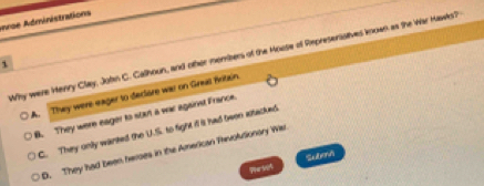 roe Administrations
Why were Henry Clay, John C. Calhoun, and other mombers of the Moose of Represensstives known as the War Hawks?
1
A. They were eager to declore was on Great fritain
B. They were eager to start a war against France.
C. They only warted the U.S. to fight if it had twon attacked
D. They had been heroes in the American Thivoltionary War
Pes05 Subevi