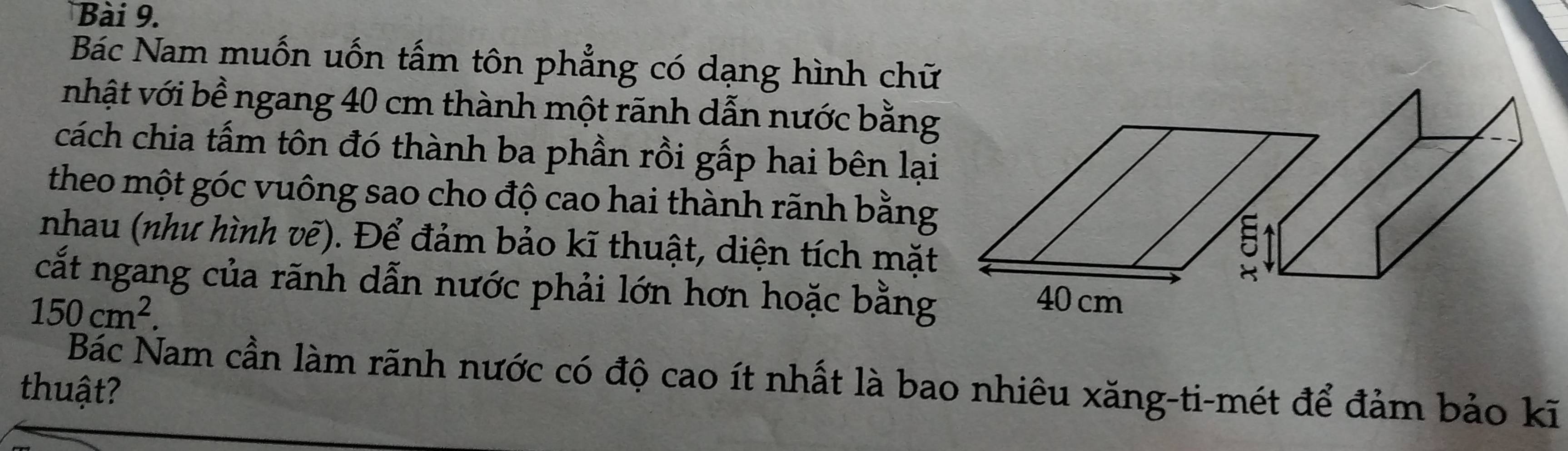 Bác Nam muốn uốn tấm tôn phẳng có dạng hình chữ 
nhật với bề ngang 40 cm thành một rãnh dẫn nước bằng 
cách chia tấm tôn đó thành ba phần rồi gấp hai bên lại 
theo một góc vuông sao cho độ cao hai thành rãnh bằng 
nhau (như hình vẽ). Để đảm bảo kĩ thuật, diện tích mặt 
cắt ngang của rãnh dẫn nước phải lớn hơn hoặc bằng 40 cm
150cm^2. 
Bác Nam cần làm rãnh nước có độ cao ít nhất là bao nhiêu xăng-ti-mét để đảm bảo kĩ 
thuật?