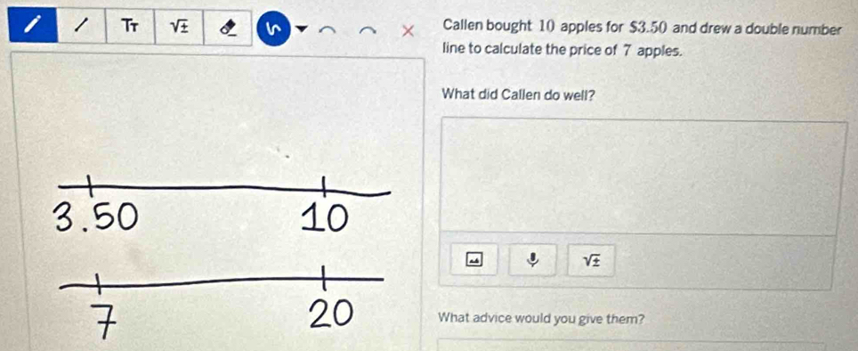 Tr sqrt(± ) Callen bought 10 apples for $3.50 and drew a double number 
line to calculate the price of 7 apples. 
What did Callen do well?
sqrt(± )
What advice would you give them?