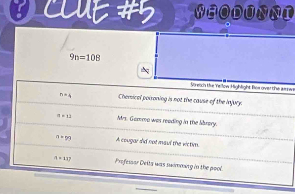 WHODUNNI
9n=108
Stretch the Yellow Highlight Box over the answe
n=4 Chemical poisoning is not the cause of the injury.
n=12 Mrs. Gamma was reading in the library.
n=99 A cougar did not maul the victim.
n=117 Professor Delta was swimming in the pool.