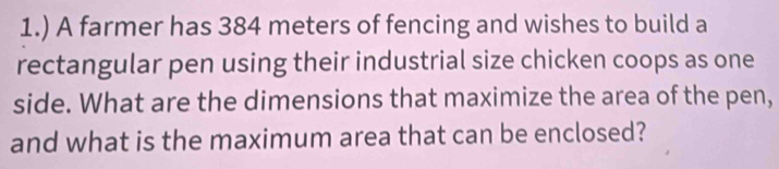 1.) A farmer has 384 meters of fencing and wishes to build a 
rectangular pen using their industrial size chicken coops as one 
side. What are the dimensions that maximize the area of the pen, 
and what is the maximum area that can be enclosed?