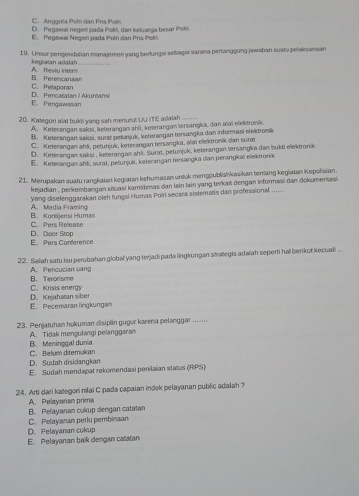 C. Anggota Polri dan Pns Polri.
D. Pegawai negeri pada Polri, dan keluarga besar Polri.
E. Pegawai Negeri pada Polri dan Pns Polri.
19. Unsur pengendalian manajemen yanq berfungsi sebagai sarana pertanggung jawaban suatu pelaksanaan
kegiatan adalah_
A. Reviu intern
B. Perencanaan
C. Pelaporan
D. Pencatatan / Akuntansi
E. Pengawasan
20. Kategori alat bukti yang sah menurut UU ITE adalah_
A. Keterangan saksi, keterangan ahli, keterangan tersangka, dan alat elektronik.
B. Keterangan saksi, surat petunjuk, keterangan tersangka dan informasi elektronik
C. Keterangan ahli, petunjuk, keterangan tersangka, alat elektronik dan surat
D. Keterangan saksi , keterangan ahli. Surat, petunjuk, keterangan tersangka dan bukti elektronik
E. Keterangan ahli, surat, petunjuk, keterangan tersangka dan perangkat elektronik
21. Merupakan suatu rangkaian kegiatan kehumasan untuk mengpublishkasikan tentang kegiatan Kepolisian,
kejadian , perkembangan situasi kamtibmas dan lain lain yang terkait dengan informasi dan dokumentasi
yang diselenggarakan oleh fungsi Humas Polri secara sistematis dan professional .....
A. Media Framing
B. Kontijensi Humas
C. Pers Release
D. Door Stop
E. Pers Conference
22. Salah satu isu perubahan global yang terjadi pada lingkungan strategis adalah seperti hal berikut kecuali ...
A. Pencucian uang
B. Terorisme
C. Krisis energy
D. Kejahatan siber
E. Pecemaran lingkungan
23. Penjatuhan hukuman disiplin gugur karena pelanggar .......
A. Tidak mengulangi pelanggaran
B. Meninggal dunia
C. Belum ditemukan
D. Sudah disidangkan
E. Sudah mendapat rekomendasi penilaian status (RPS)
24. Arti dari kategori nilai C pada capaian indek pelayanan public adalah ?
A. Pelayanan prima
B. Pelayanan cukup dengan catatan
C. Pelayanan perlu pembinaan
D. Pelayanan cukup
E. Pelayanan baik dengan catatan