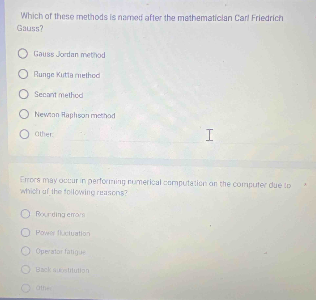 Which of these methods is named after the mathematician Carl Friedrich
Gauss?
Gauss Jordan method
Runge Kutta method
Secant method
Newton Raphson method
Other:
Errors may occur in performing numerical computation on the computer due to *
which of the following reasons?
Rounding errors
Power fluctuation
Operator fatigue
Back substitution
Other