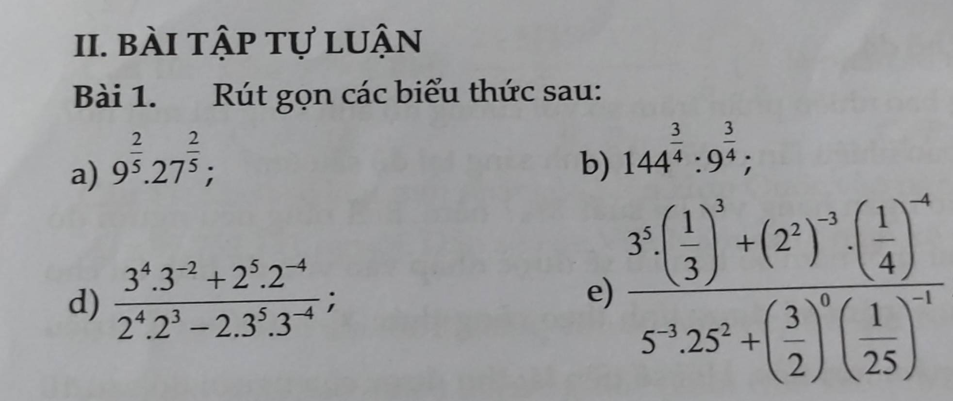 bài tập tự luận 
Bài 1. Rút gọn các biểu thức sau: 
a) 9^(frac 2)5.27^(frac 2)5; 
b) 144^(frac 3)4:9^(frac 3)4; 
d)  (3^4.3^(-2)+2^5.2^(-4))/2^4.2^3-2.3^5.3^(-4) ; 
e) frac 3^5· ( 1/3 )^2+(2^3)^-3· ( 1/4 )^-45^(-3)· 25^5+( 3/2 )^0( 1/25 )^-1