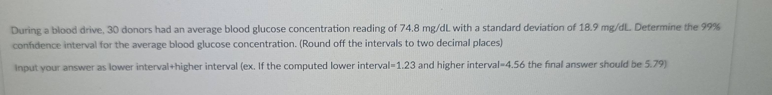 During a blood drive, 30 donors had an average blood glucose concentration reading of 74.8 mg/dL with a standard deviation of 18.9 mg/dL. Determine the 99%
confdence interval for the average blood glucose concentration. (Round off the intervals to two decimal places) 
Input your answer as lower interval+higher interval (ex. If the computed lower interval =1.23 and higher interval =4.56 the final answer should be 5.79)