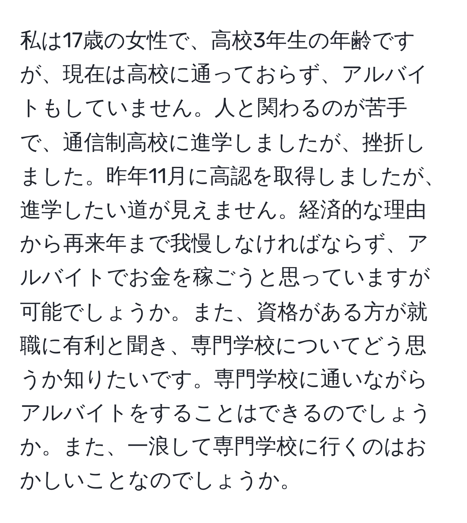 私は17歳の女性で、高校3年生の年齢ですが、現在は高校に通っておらず、アルバイトもしていません。人と関わるのが苦手で、通信制高校に進学しましたが、挫折しました。昨年11月に高認を取得しましたが、進学したい道が見えません。経済的な理由から再来年まで我慢しなければならず、アルバイトでお金を稼ごうと思っていますが可能でしょうか。また、資格がある方が就職に有利と聞き、専門学校についてどう思うか知りたいです。専門学校に通いながらアルバイトをすることはできるのでしょうか。また、一浪して専門学校に行くのはおかしいことなのでしょうか。