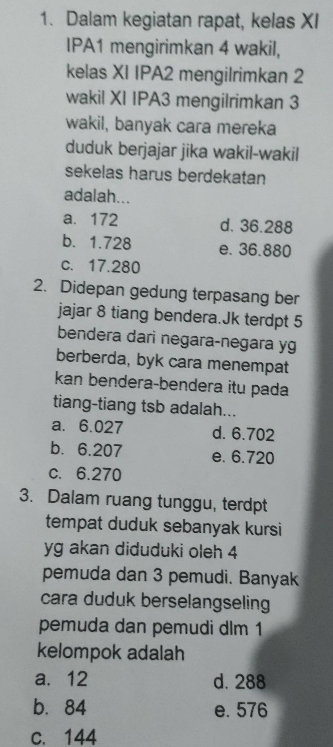 Dalam kegiatan rapat, kelas XI
IPA1 mengirimkan 4 wakil,
kelas XI IPA2 mengilrimkan 2
wakil XI IPA3 mengilrimkan 3
wakil, banyak cara mereka
duduk berjajar jika wakil-wakil
sekelas harus berdekatan
adalah...
a. 172 d. 36.288
b. 1.728
e. 36.880
c. 17.280
2. Didepan gedung terpasang ber
jajar 8 tiang bendera.Jk terdpt 5
bendera dari negara-negara yg
berberda, byk cara menempat
kan bendera-bendera itu pada
tiang-tiang tsb adalah...
a. 6.027
d. 6.702
b. 6.207
e. 6.720
c. 6.270
3. Dalam ruang tunggu, terdpt
tempat duduk sebanyak kursi
yg akan diduduki oleh 4
pemuda dan 3 pemudi. Banyak
cara duduk berselangseling 
pemuda dan pemudi dlm 1
kelompok adalah
a. 12 d. 288
b. 84 e. 576
c. 144