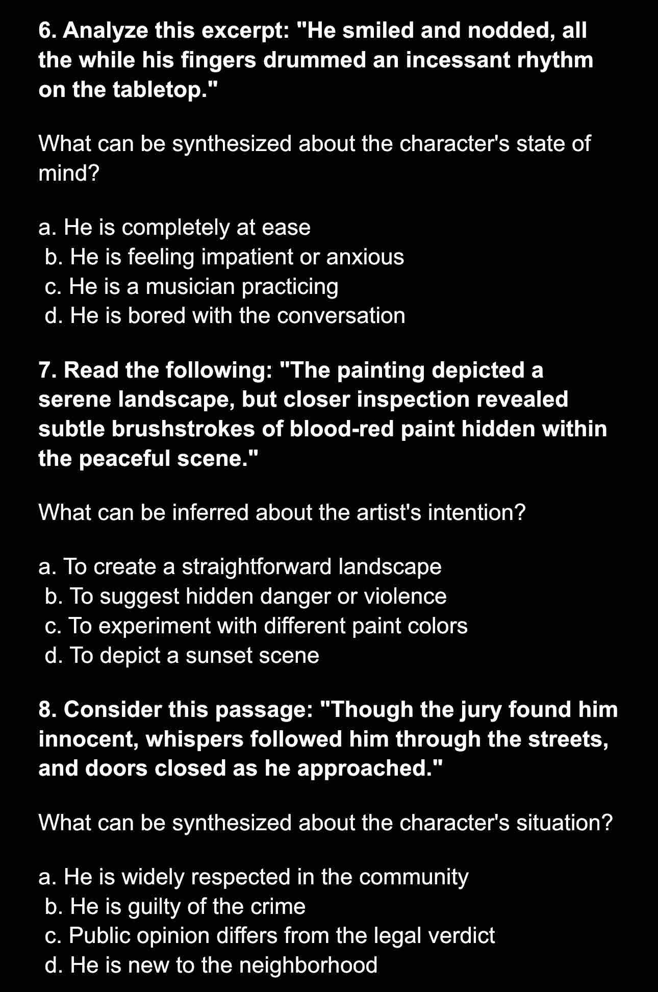 Analyze this excerpt: "He smiled and nodded, all
the while his fingers drummed an incessant rhythm
on the tabletop."
What can be synthesized about the character's state of
mind?
a. He is completely at ease
b. He is feeling impatient or anxious
c. He is a musician practicing
d. He is bored with the conversation
7. Read the following: "The painting depicted a
serene landscape, but closer inspection revealed
subtle brushstrokes of blood-red paint hidden within
the peaceful scene."
What can be inferred about the artist's intention?
a. To create a straightforward landscape
b. To suggest hidden danger or violence
c. To experiment with different paint colors
d. To depict a sunset scene
8. Consider this passage: "Though the jury found him
innocent, whispers followed him through the streets,
and doors closed as he approached."
What can be synthesized about the character's situation?
a. He is widely respected in the community
b. He is guilty of the crime
c. Public opinion differs from the legal verdict
d. He is new to the neighborhood