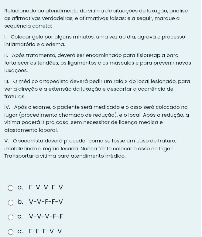 Relacionado ao atendimento da vítima de situações de luxação, analise
as afirmativas verdadeiras, e afirmativas falsas; e a seguir, marque a
sequência correta:
I. Colocar gelo por alguns minutos, uma vez ao dia, agrava o processo
inflamatório e o edema.
II. Após tratamento, deverá ser encaminhado para fisioterapia para
fortalecer os tendões, os ligamentos e os músculos e para prevenir novas
luxações.
IIII. O médico ortopedista deverá pedir um raio X do local lesionado, para
ver a direção e a extensão da luxação e descartar a ocorrência de
fraturas.
IV. Após o exame, o paciente será medicado e o osso será colocado no
lugar (procedimento chamado de redução), e o local. Após a redução, a
vítima poderá ir pra casa, sem necessitar de licença medica e
afastamento laboral.
V. O socorrista deverá proceder como se fosse um caso de fratura,
imobilizando a região lesada. Nunca tente colocar o osso no lugar.
Transportar a vítima para atendimento médico.
a. F-V-V-F-V
b. V-V-F-F-V
C. V-V-V-F-F
d. F-F-F-V-V