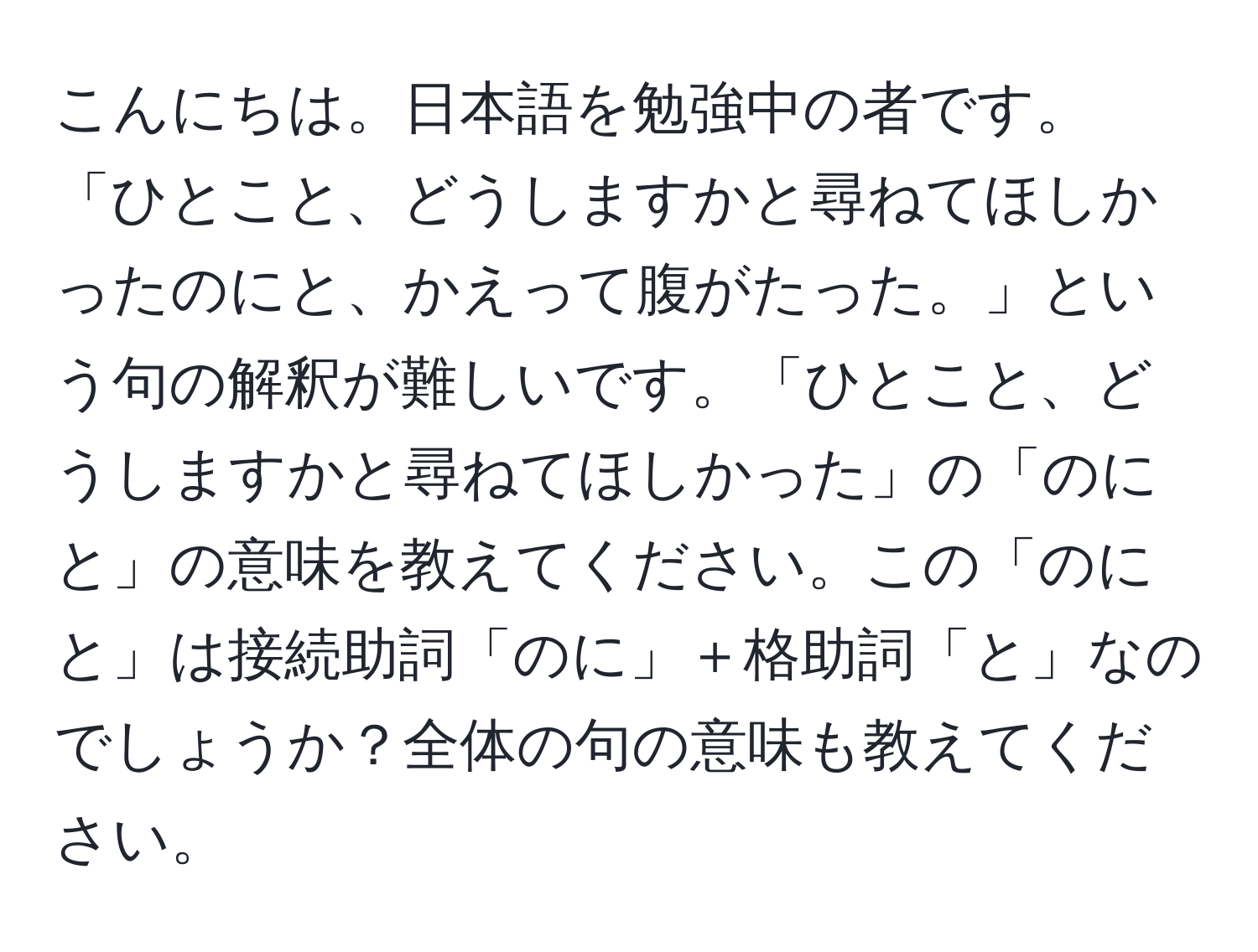 こんにちは。日本語を勉強中の者です。「ひとこと、どうしますかと尋ねてほしかったのにと、かえって腹がたった。」という句の解釈が難しいです。「ひとこと、どうしますかと尋ねてほしかった」の「のにと」の意味を教えてください。この「のにと」は接続助詞「のに」＋格助詞「と」なのでしょうか？全体の句の意味も教えてください。