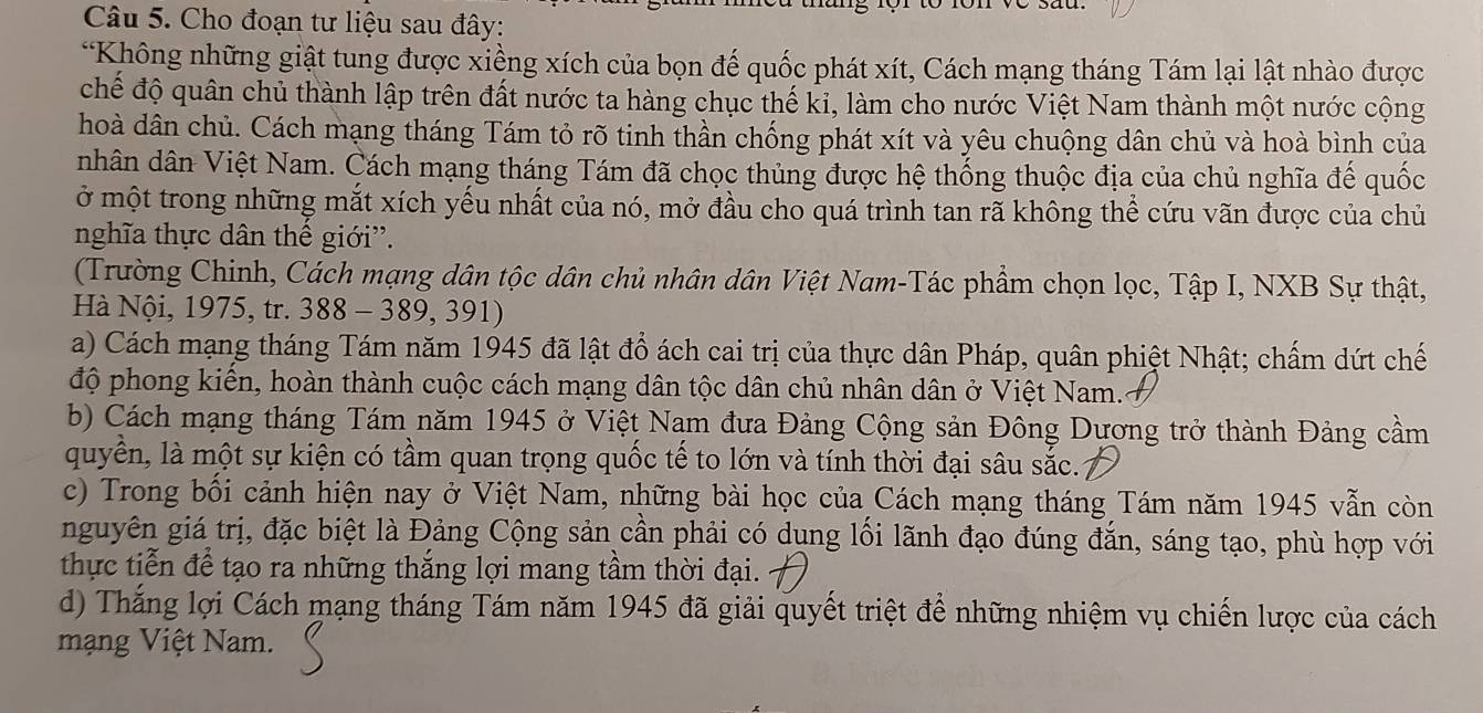 Cho đoạn tư liệu sau đây:
*Không những giật tung được xiềng xích của bọn đế quốc phát xít, Cách mạng tháng Tám lại lật nhào được
chế độ quân chủ thành lập trên đất nước ta hàng chục thế kỉ, làm cho nước Việt Nam thành một nước cộng
hoà dân chủ. Cách mạng tháng Tám tỏ rõ tinh thần chống phát xít và yêu chuộng dân chủ và hoà bình của
nhân dân Việt Nam. Cách mạng tháng Tám đã chọc thủng được hệ thống thuộc địa của chủ nghĩa để quốc
ở một trong những mắt xích yếu nhất của nó, mở đầu cho quá trình tan rã không thể cứu vãn được của chủ
nghĩa thực dân thế giới'.
(Trường Chinh, Cách mạng dân tộc dân chủ nhân dân Việt Nam-Tác phẩm chọn lọc, Tập I, NXB Sự thật,
Hà Nội, 1975, tr. 388 - 389, 391)
a) Cách mạng tháng Tám năm 1945 đã lật đồ ách cai trị của thực dân Pháp, quân phiệt Nhật; chấm dứt chế
độ phong kiến, hoàn thành cuộc cách mạng dân tộc dân chủ nhân dân ở Việt Nam.
b) Cách mạng tháng Tám năm 1945 ở Việt Nam đưa Đảng Cộng sản Đông Dương trở thành Đảng cầm
quyền, là một sự kiện có tầm quan trọng quốc tế to lớn và tính thời đại sâu sắc.
c) Trong bối cảnh hiện nay ở Việt Nam, những bài học của Cách mạng tháng Tám năm 1945 vẫn còn
nguyên giá trị, đặc biệt là Đảng Cộng sản cần phải có dụng lối lãnh đạo đúng đắn, sáng tạo, phù hợp với
thực tiễn để tạo ra những thắng lợi mang tầm thời đại.
d) Thắng lợi Cách mạng tháng Tám năm 1945 đã giải quyết triệt để những nhiệm vụ chiến lược của cách
mạng Việt Nam.